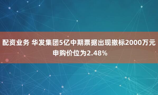 配资业务 华发集团5亿中期票据出现撤标2000万元 申购价位为2.48%