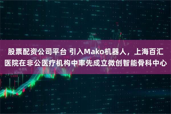 股票配资公司平台 引入Mako机器人，上海百汇医院在非公医疗机构中率先成立微创智能骨科中心