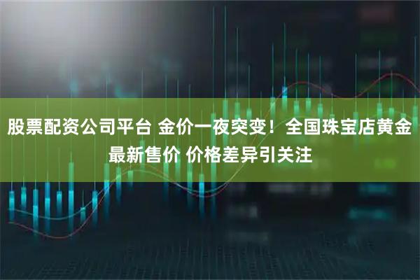 股票配资公司平台 金价一夜突变！全国珠宝店黄金最新售价 价格差异引关注