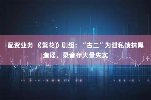 配资业务 《繁花》剧组：“古二”为泄私愤抹黑造谣，录音存大量失实