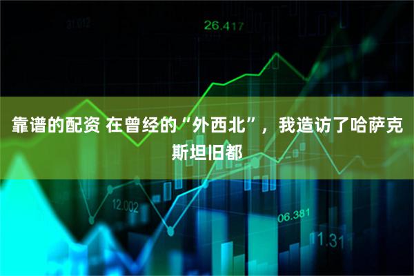靠谱的配资 在曾经的“外西北”，我造访了哈萨克斯坦旧都