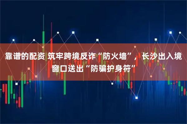 靠谱的配资 筑牢跨境反诈“防火墙”，长沙出入境窗口送出“防骗护身符”