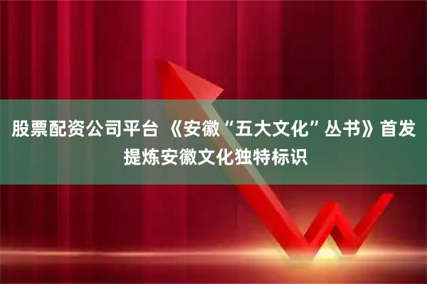 股票配资公司平台 《安徽“五大文化”丛书》首发 提炼安徽文化独特标识