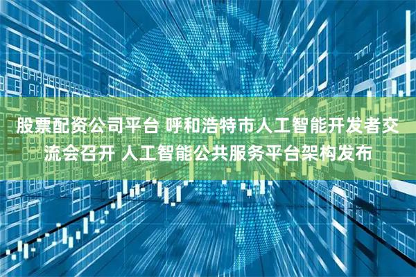 股票配资公司平台 呼和浩特市人工智能开发者交流会召开 人工智能公共服务平台架构发布