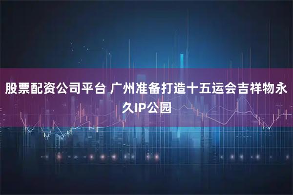 股票配资公司平台 广州准备打造十五运会吉祥物永久IP公园