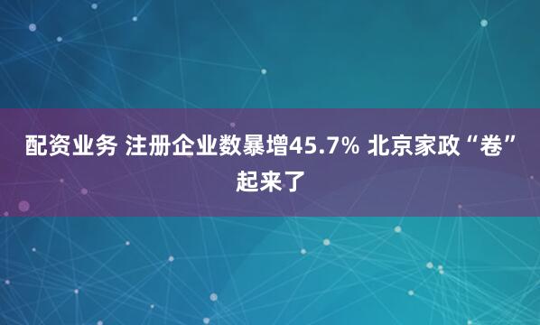 配资业务 注册企业数暴增45.7% 北京家政“卷”起来了
