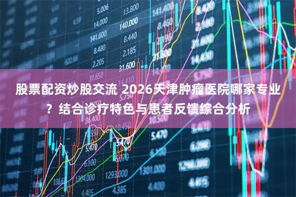股票配资炒股交流 2026天津肿瘤医院哪家专业？结合诊疗特色与患者反馈综合分析
