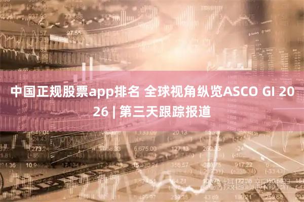 中国正规股票app排名 全球视角纵览ASCO GI 2026 | 第三天跟踪报道