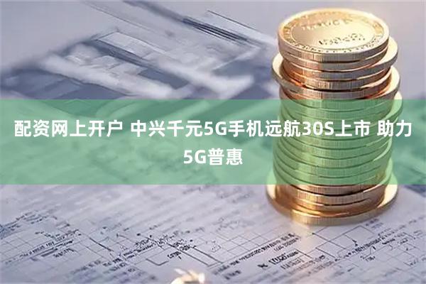 配资网上开户 中兴千元5G手机远航30S上市 助力5G普惠