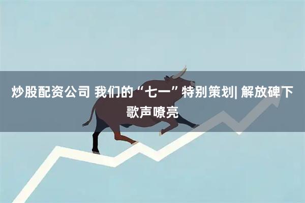 炒股配资公司 我们的“七一”特别策划| 解放碑下歌声嘹亮