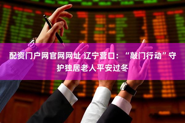 配资门户网官网网址 辽宁营口：“敲门行动”守护独居老人平安过冬