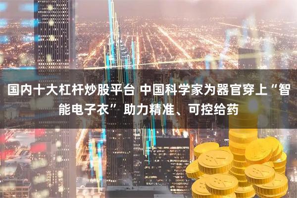 国内十大杠杆炒股平台 中国科学家为器官穿上“智能电子衣” 助力精准、可控给药