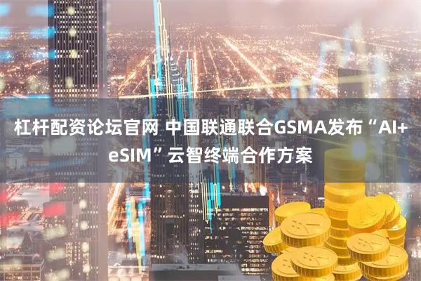 杠杆配资论坛官网 中国联通联合GSMA发布“AI+eSIM”云智终端合作方案