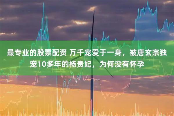 最专业的股票配资 万千宠爱于一身，被唐玄宗独宠10多年的杨贵妃，为何没有怀孕