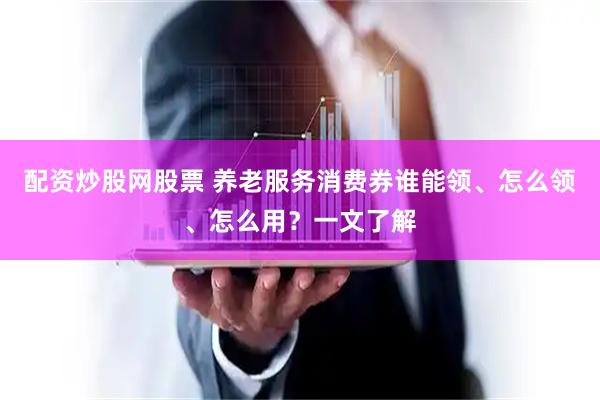 配资炒股网股票 养老服务消费券谁能领、怎么领、怎么用？一文了解