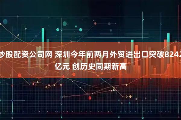 炒股配资公司网 深圳今年前两月外贸进出口突破8242亿元 创历史同期新高