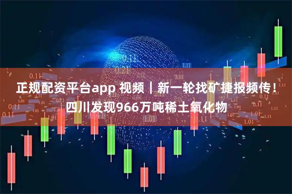 正规配资平台app 视频|新一轮找矿捷报频传!四川发现966万吨稀土氧化物