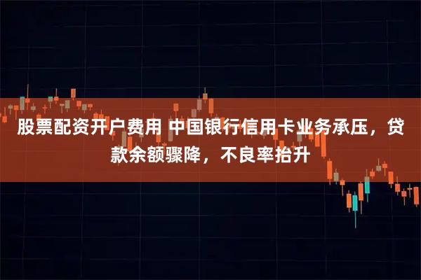 股票配资开户费用 中国银行信用卡业务承压，贷款余额骤降，不良率抬升