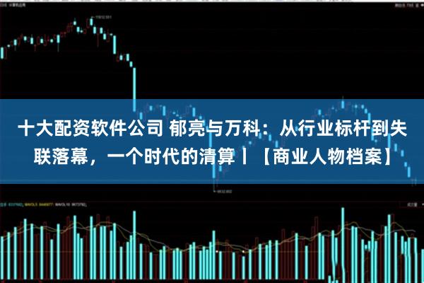 十大配资软件公司 郁亮与万科:从行业标杆到失联落幕,一个时代的清算丨【商业人物档案】