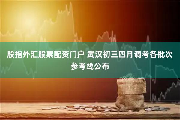 股指外汇股票配资门户 武汉初三四月调考各批次参考线公布