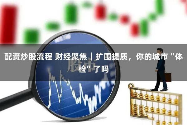 配资炒股流程 财经聚焦｜扩围提质，你的城市“体检”了吗