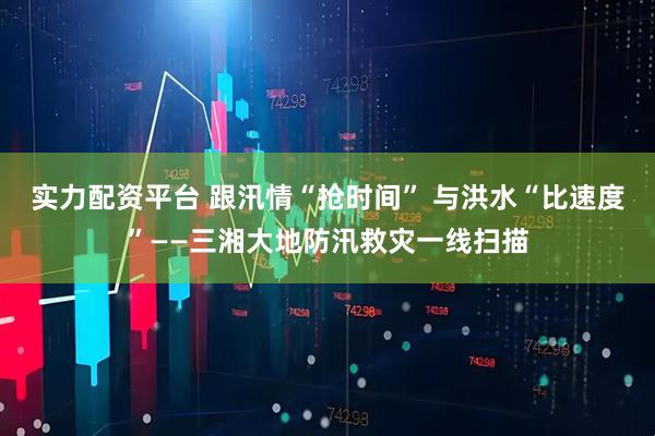 实力配资平台 跟汛情“抢时间” 与洪水“比速度”——三湘大地防汛救灾一线扫描