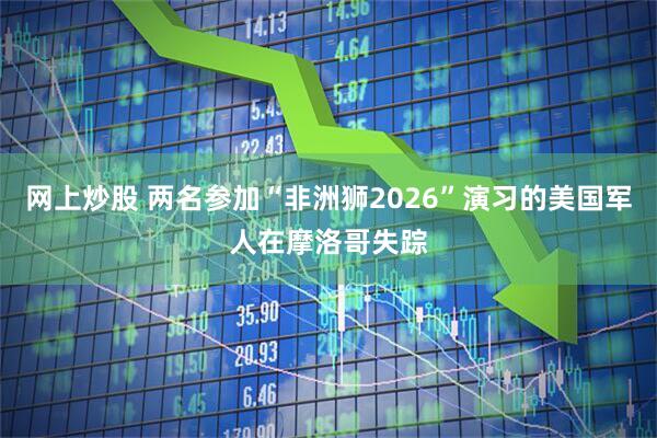 网上炒股 两名参加“非洲狮2026”演习的美国军人在摩洛哥失踪