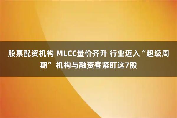 股票配资机构 MLCC量价齐升 行业迈入“超级周期” 机构与融资客紧盯这7股
